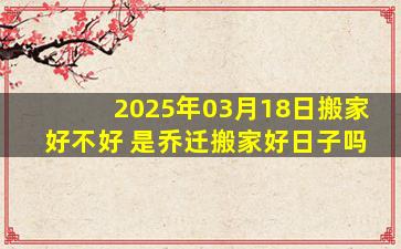 2025年03月18日搬家好不好 是乔迁搬家好日子吗
